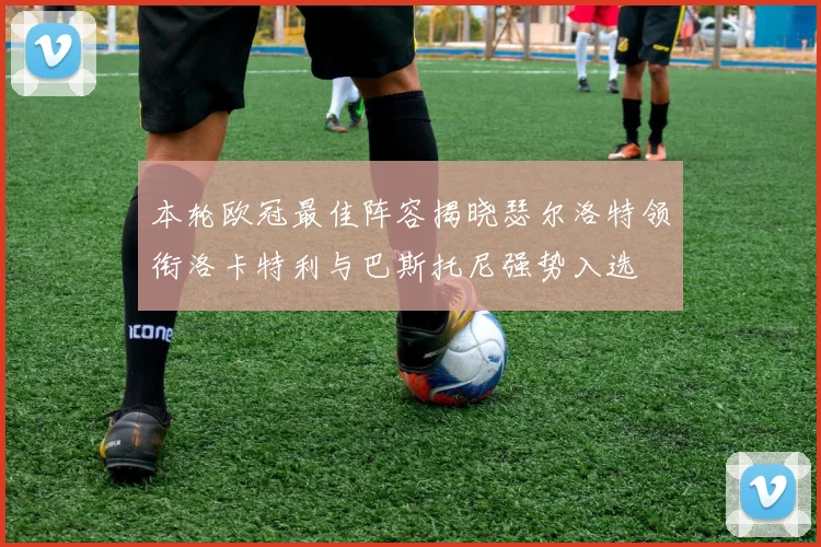 本轮欧冠最佳阵容揭晓瑟尔洛特领衔洛卡特利与巴斯托尼强势入选