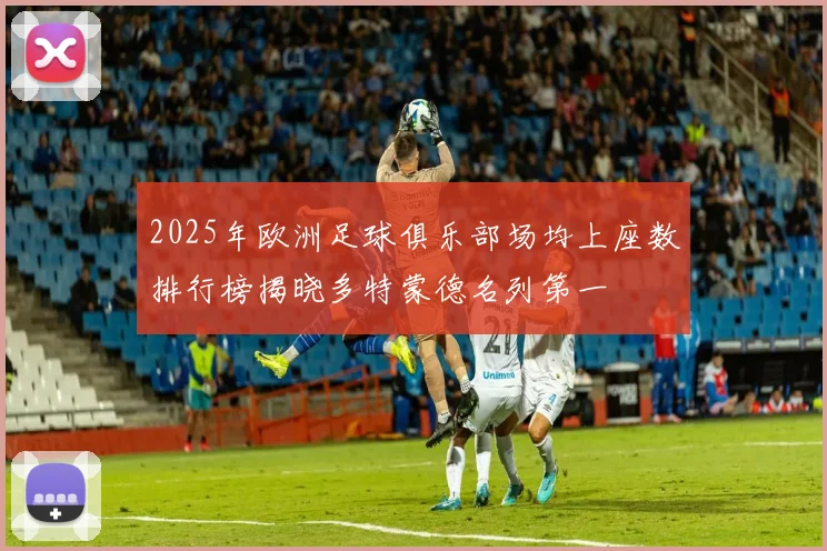 2025年欧洲足球俱乐部场均上座数排行榜揭晓多特蒙德名列第一