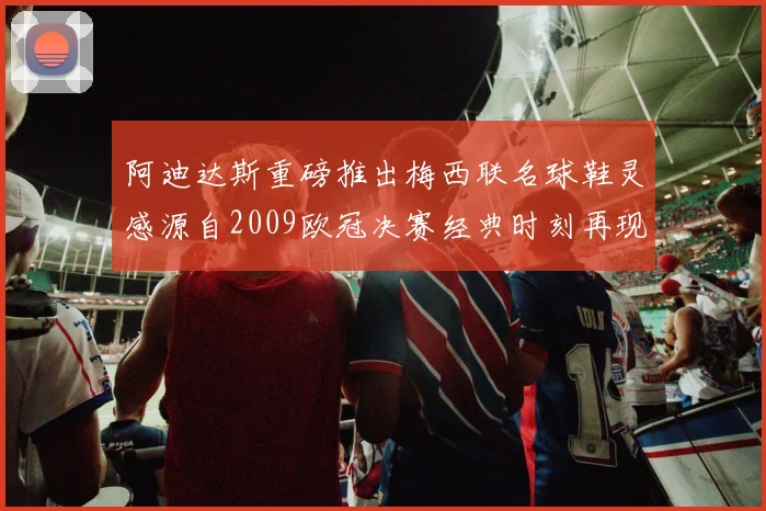 阿迪达斯重磅推出梅西联名球鞋灵感源自2009欧冠决赛经典时刻再现