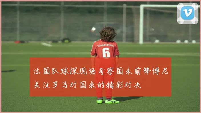 法国队球探现场考察国米前锋博尼关注罗马对国米的精彩对决