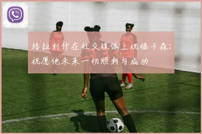 格拉利什在社交媒体上祝福卡森：祝愿他未来一切顺利与成功