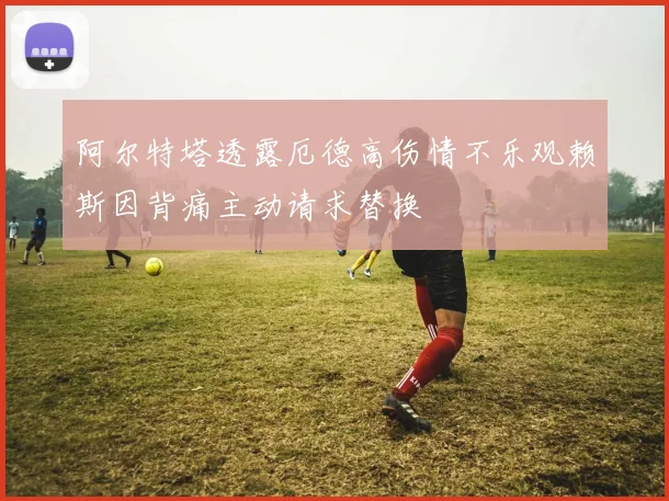 阿尔特塔透露厄德高伤情不乐观赖斯因背痛主动请求替换