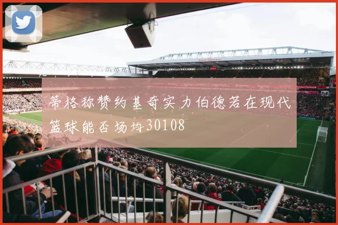 蒂格称赞约基奇实力伯德若在现代篮球能否场均30108