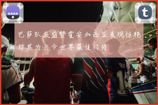 巴萨队友盛赞霍安加西亚表现惊艳称其为当今世界最佳门将