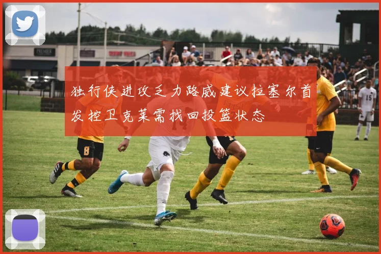 独行侠进攻乏力路威建议拉塞尔首发控卫克莱需找回投篮状态