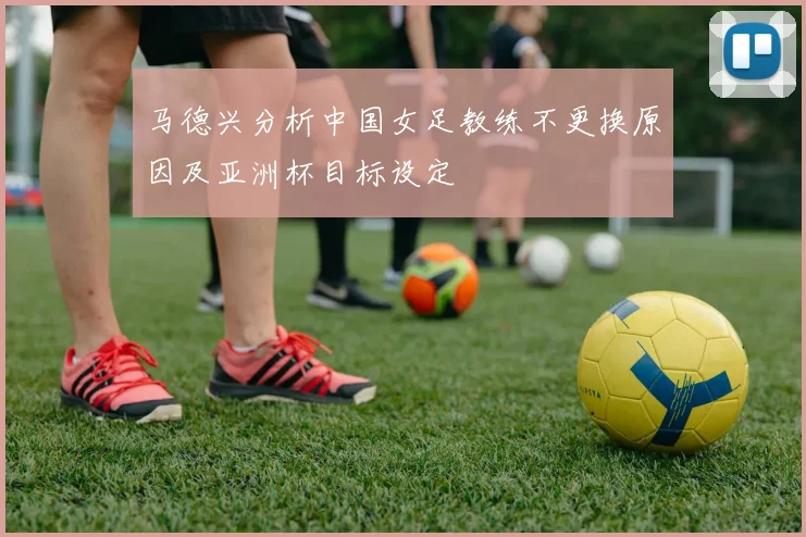 马德兴分析中国女足教练不更换原因及亚洲杯目标设定