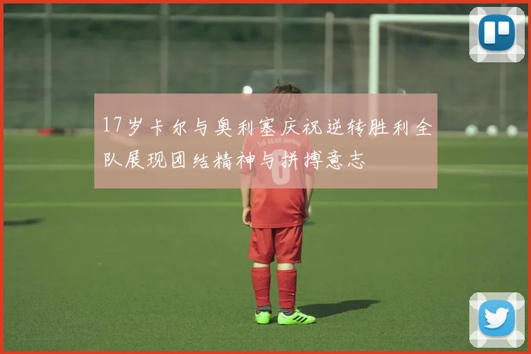 17岁卡尔与奥利塞庆祝逆转胜利全队展现团结精神与拼搏意志