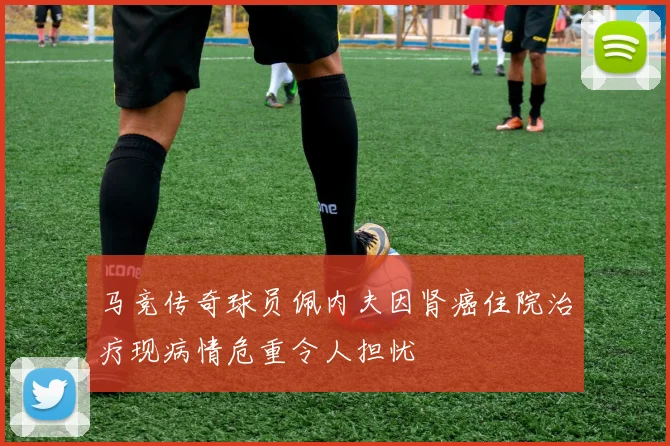 马竞传奇球员佩内夫因肾癌住院治疗现病情危重令人担忧