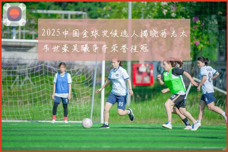 2025中国金球奖候选人揭晓蒋光太韦世豪吴曦争夺荣誉桂冠