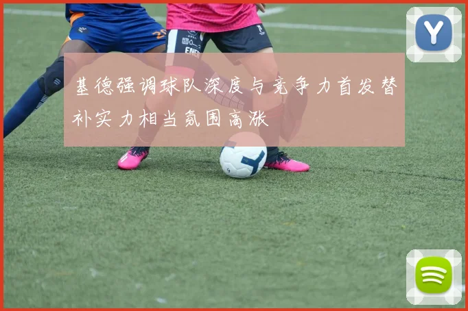 基德强调球队深度与竞争力首发替补实力相当氛围高涨