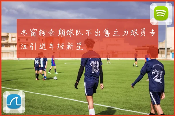 冬窗转会期球队不出售主力球员专注引进年轻新星