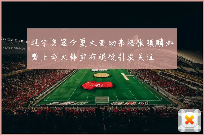 辽宁男篮今夏大变动弗格张镇麟加盟上海大韩宣布退役引发关注