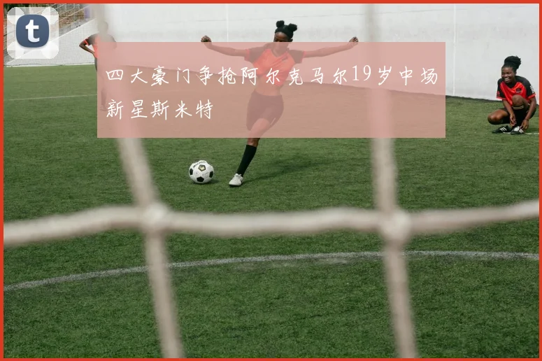 四大豪门争抢阿尔克马尔19岁中场新星斯米特